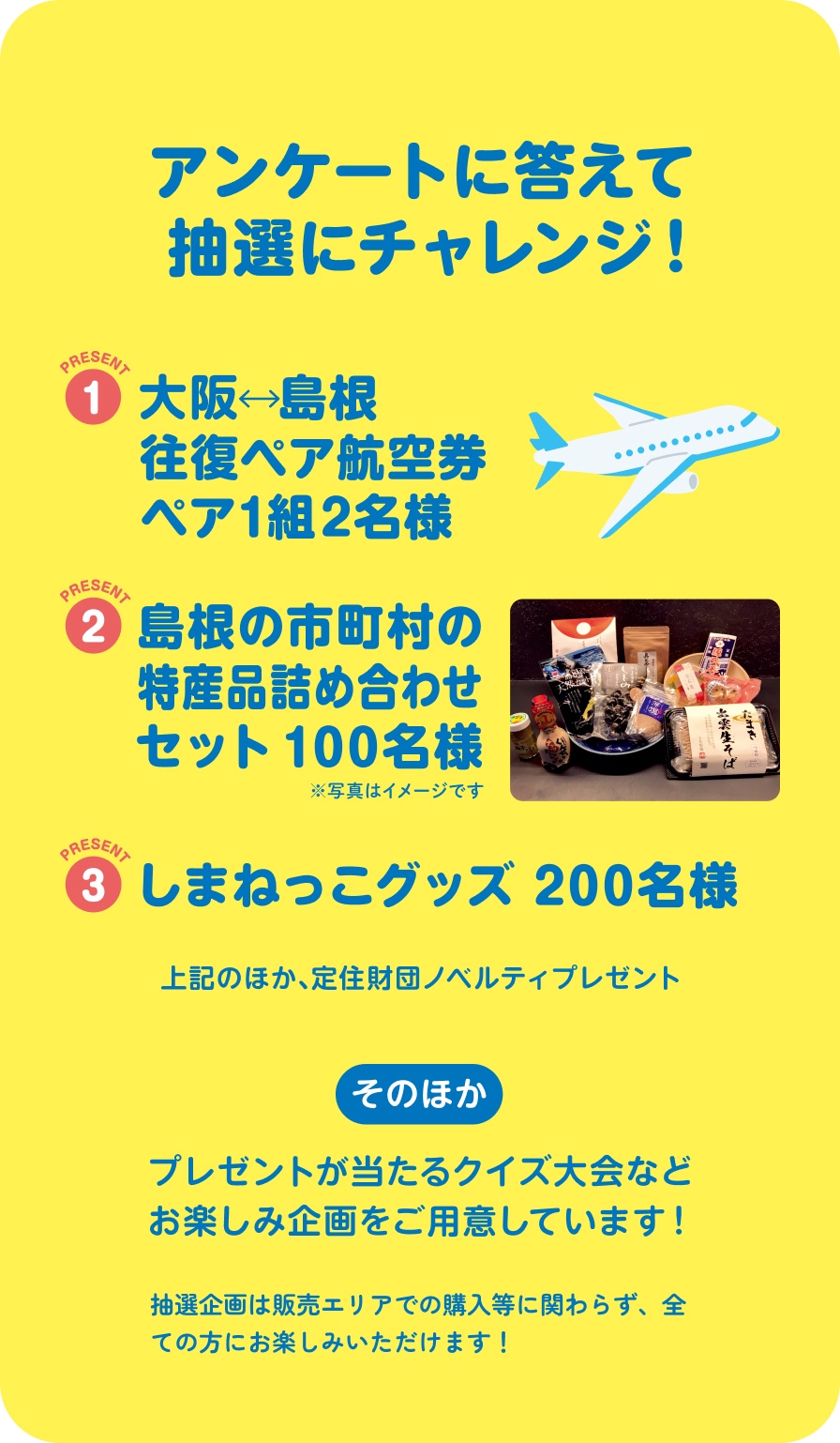 アンケートに答えて抽選にチャレンジ！ 1 大阪 島根往復ペア航空券 ペア1組2名さま 2 島根の市町村の特産品詰め合わせセット100名様 3 しまねっこグッズ200名様 上記のほか、定住財団ノベルティプレゼント そのほか プレゼントが当たるクイズ大会などお楽しみ企画をご用意しています。